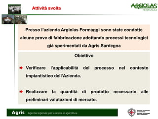 Attività svolta
Presso l’azienda Argiolas Formaggi sono state condotte
alcune prove di fabbricazione adottando processi tecnologici
già sperimentati da Agris Sardegna
Obiettivo
Verificare l’applicabilità del processo nel contesto
impiantistico dell’Azienda.
Realizzare la quantità di prodotto necessario alle
preliminari valutazioni di mercato.
 
