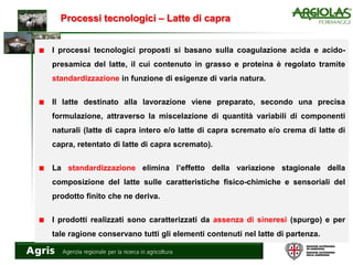 Processi tecnologici – Latte di capra
I processi tecnologici proposti si basano sulla coagulazione acida e acido-
presamica del latte, il cui contenuto in grasso e proteina è regolato tramite
standardizzazione in funzione di esigenze di varia natura.
Il latte destinato alla lavorazione viene preparato, secondo una precisa
formulazione, attraverso la miscelazione di quantità variabili di componenti
naturali (latte di capra intero e/o latte di capra scremato e/o crema di latte di
capra, retentato di latte di capra scremato).
La standardizzazione elimina l’effetto della variazione stagionale della
composizione del latte sulle caratteristiche fisico-chimiche e sensoriali del
prodotto finito che ne deriva.
I prodotti realizzati sono caratterizzati da assenza di sineresi (spurgo) e per
tale ragione conservano tutti gli elementi contenuti nel latte di partenza.
 