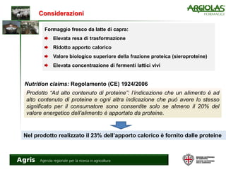 Considerazioni
Formaggio fresco da latte di capra:
Elevata resa di trasformazione
Ridotto apporto calorico
Valore biologico superiore della frazione proteica (sieroproteine)
Elevata concentrazione di fermenti lattici vivi
Nutrition claims: Regolamento (CE) 1924/2006
Prodotto “Ad alto contenuto di proteine”: l’indicazione che un alimento è ad
alto contenuto di proteine e ogni altra indicazione che può avere lo stesso
significato per il consumatore sono consentite solo se almeno il 20% del
valore energetico dell’alimento è apportato da proteine.
Nel prodotto realizzato il 23% dell’apporto calorico è fornito dalle proteine
 