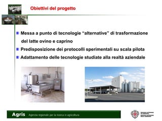 Messa a punto di tecnologie “alternative” di trasformazione
del latte ovino e caprino
Predisposizione dei protocolli sperimentali su scala pilota
Adattamento delle tecnologie studiate alla realtà aziendale
Obiettivi del progetto
 