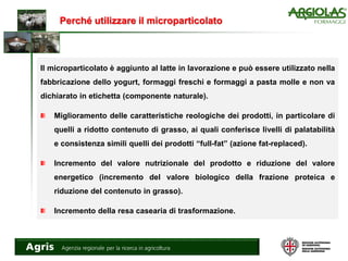 Perché utilizzare il microparticolato
Il microparticolato è aggiunto al latte in lavorazione e può essere utilizzato nella
fabbricazione dello yogurt, formaggi freschi e formaggi a pasta molle e non va
dichiarato in etichetta (componente naturale).
Miglioramento delle caratteristiche reologiche dei prodotti, in particolare di
quelli a ridotto contenuto di grasso, ai quali conferisce livelli di palatabilità
e consistenza simili quelli dei prodotti “full-fat” (azione fat-replaced).
Incremento del valore nutrizionale del prodotto e riduzione del valore
energetico (incremento del valore biologico della frazione proteica e
riduzione del contenuto in grasso).
Incremento della resa casearia di trasformazione.
 