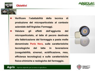 Obiettivi
Verificare l’adattabilità della tecnica di
produzione del microparticolato al contesto
aziendale dell’Argiolas Formaggi.
Valutare gli effetti dell’aggiunta del
microparticolato, al latte di pecora destinato
alla fabbricazione del formaggio a pasta molle
denominato Perla Nera, sulle caratteristiche
tecnologiche del latte in lavorazione
(coagulabilità, sineresi, acidificazione, resa,
efficienza tecnologica) e sulle caratteristiche
fisico-chimiche e reologiche del formaggio.
 