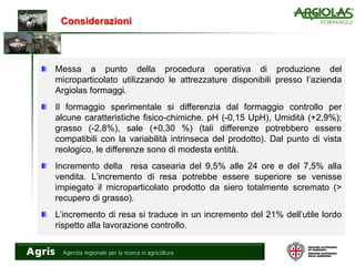 Considerazioni
Messa a punto della procedura operativa di produzione del
microparticolato utilizzando le attrezzature disponibili presso l’azienda
Argiolas formaggi.
Il formaggio sperimentale si differenzia dal formaggio controllo per
alcune caratteristiche fisico-chimiche. pH (-0,15 UpH), Umidità (+2,9%);
grasso (-2,8%), sale (+0,30 %) (tali differenze potrebbero essere
compatibili con la variabilità intrinseca del prodotto). Dal punto di vista
reologico, le differenze sono di modesta entità.
Incremento della resa casearia del 9,5% alle 24 ore e del 7,5% alla
vendita. L’incremento di resa potrebbe essere superiore se venisse
impiegato il microparticolato prodotto da siero totalmente scremato (>
recupero di grasso).
L’incremento di resa si traduce in un incremento del 21% dell’utile lordo
rispetto alla lavorazione controllo.
 