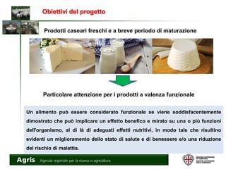 Obiettivi del progetto
Prodotti caseari freschi e a breve periodo di maturazione
Particolare attenzione per i prodotti a valenza funzionale
Un alimento può essere considerato funzionale se viene soddisfacentemente
dimostrato che può implicare un effetto benefico e mirato su una o più funzioni
dell'organismo, al di là di adeguati effetti nutritivi, in modo tale che risultino
evidenti un miglioramento dello stato di salute e di benessere e/o una riduzione
del rischio di malattia.
 