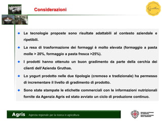 Considerazioni
Le tecnologie proposte sono risultate adattabili al contesto aziendale e
ripetibili.
La resa di trasformazione dei formaggi è molto elevata (formaggio a pasta
molle > 20%, formaggio a pasta fresca >25%).
I prodotti hanno ottenuto un buon gradimento da parte della cerchia dei
clienti dell’Azienda Gruthas.
Lo yogurt prodotto nelle due tipologie (cremoso e tradizionale) ha permesso
di incrementare il livello di gradimento di prodotto.
Sono state stampate le etichette commerciali con le informazioni nutrizionali
fornite da Agenzia Agris ed stato avviato un ciclo di produzione continuo.
 