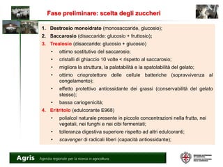 Fase preliminare: scelta degli zuccheri
1. Destrosio monoidrato (monosaccaride, glucosio);
2. Saccarosio (disaccaride: glucosio + fruttosio);
3. Trealosio (disaccaride: glucosio + glucosio)
• ottimo sostitutivo del saccarosio;
• cristalli di ghiaccio 10 volte < rispetto al saccarosio;
• migliora la struttura, la palatabilità e la spatolabilità del gelato;
• ottimo crioprotettore delle cellule batteriche (sopravvivenza al
congelamento);
• effetto protettivo antiossidante dei grassi (conservabilità del gelato
stesso);
• bassa cariogenicità;
4. Eritritolo (edulcorante E968)
• polialcol naturale presente in piccole concentrazioni nella frutta, nei
vegetali, nei funghi e nei cibi fermentati;
• tolleranza digestiva superiore rispetto ad altri edulcoranti;
• scavenger di radicali liberi (capacità antiossidante);
 