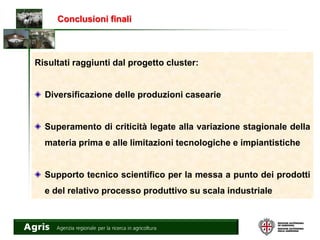 Conclusioni finali
Risultati raggiunti dal progetto cluster:
Diversificazione delle produzioni casearie
Superamento di criticità legate alla variazione stagionale della
materia prima e alle limitazioni tecnologiche e impiantistiche
Supporto tecnico scientifico per la messa a punto dei prodotti
e del relativo processo produttivo su scala industriale
 