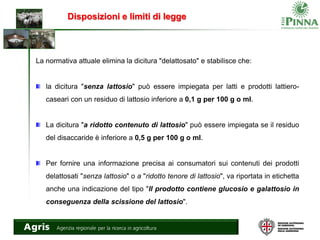 Disposizioni e limiti di legge
La normativa attuale elimina la dicitura "delattosato" e stabilisce che:
la dicitura "senza lattosio" può essere impiegata per latti e prodotti lattiero-
caseari con un residuo di lattosio inferiore a 0,1 g per 100 g o ml.
La dicitura "a ridotto contenuto di lattosio" può essere impiegata se il residuo
del disaccaride è inferiore a 0,5 g per 100 g o ml.
Per fornire una informazione precisa ai consumatori sui contenuti dei prodotti
delattosati "senza lattosio" o a "ridotto tenore di lattosio", va riportata in etichetta
anche una indicazione del tipo "Il prodotto contiene glucosio e galattosio in
conseguenza della scissione del lattosio".
 