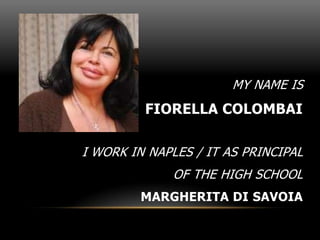 MY NAME IS
FIORELLA COLOMBAI
I WORK IN NAPLES / IT AS PRINCIPAL
OF THE HIGH SCHOOL
MARGHERITA DI SAVOIA
 