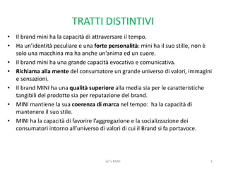 TRATTI DISTINTIVIIl brand mini ha la capacità di attraversare il tempo.Ha un’identità peculiare e una forte personalità: mini ha il suo stille, non è solo una macchina ma ha anche un’anima ed un cuore. Il brand mini ha una grande capacità evocativa e comunicativa.Richiama alla mente del consumatore un grande universo di valori, immagini e sensazioni.Il brand MINI ha una qualità superiore alla media sia per le caratteristiche tangibili del prodotto sia per reputazione del brand. MINI mantiene la sua coerenza di marcanel tempo:  ha la capacità di  mantenere il suo stile.MINI ha la capacità di favorire l’aggregazione e la socializzazione dei consumatori intorno all’universo di valori di cui il Brand si fa portavoce.3let's MINI