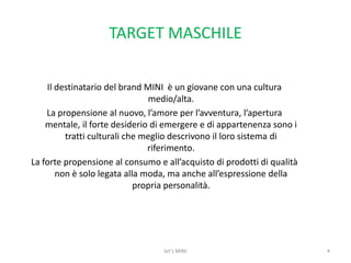 TARGET MASCHILEIl destinatario del brand MINI  è un giovane con una cultura medio/alta. La propensione al nuovo, l’amore per l’avventura, l’apertura mentale, il forte desiderio di emergere e di appartenenza sono i tratti culturali che meglio descrivono il loro sistema di riferimento. La forte propensione al consumo e all’acquisto di prodotti di qualità non è solo legata alla moda, ma anche all’espressione della propria personalità.4let's MINI
