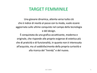 TARGET FEMMINILEUna giovane dinamica, attenta verso tutto ciòche è indice di novità al passo con la moda, vuole essereaggiornata sulle ultime conquiste nel campo della tecnologiae del design.È conquistata da una grafica accattivante, moderna eoriginale, che risponde alle proprie esigenze di estetica piùche di praticità e di funzionalità, in quanto non è interessataall’acquisto, ma al soddisfacimento della propria curiosità ealla ricerca del “trendy” e del nuovo.5let's MINI