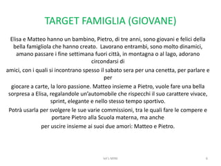 TARGET FAMIGLIA (GIOVANE)Elisa e Matteo hanno un bambino, Pietro, di tre anni, sono giovani e felici della bella famigliola che hanno creato.  Lavoranoentrambi, sono molto dinamici, amano passare i fine settimana fuori città, in montagna o al lago, adorano circondarsi diamici, con i quali si incontrano spesso il sabato sera per una cenetta, per parlare e pergiocare a carte, la loro passione. Matteo insieme a Pietro, vuole fare una bella sorpresa a Elisa, regalandole un’automobile che rispecchi il suo carattere vivace, sprint, elegante e nello stesso tempo sportivo. Potrà usarla per svolgere le sue varie commissioni, tra le quali fare le compere e portare Pietro alla Scuola materna, ma ancheper uscire insieme ai suoi due amori: Matteo e Pietro.6let's MINI