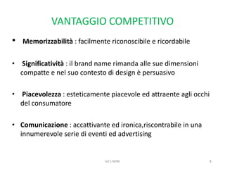VANTAGGIO COMPETITIVOMemorizzabilità : facilmente riconoscibile e ricordabileSignificatività : il brand name rimanda alle sue dimensioni compatte e nel suo contesto di design è persuasivoPiacevolezza : esteticamente piacevole ed attraente agli occhi del consumatoreComunicazione : accattivante ed ironica,riscontrabile in una innumerevole serie di eventi ed advertising let's MINI8