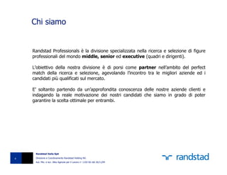 Chi siamo


    Randstad Professionals è la divisione specializzata nella ricerca e selezione di figure
    professionali del mondo middle, senior ed executive (quadri e dirigenti).

    L’obiettivo della nostra divisione è di porsi come partner nell’ambito del perfect
    match della ricerca e selezione, agevolando l’incontro tra le migliori aziende ed i
    candidati più qualificati sul mercato.

    E’ soltanto partendo da un’approfondita conoscenza delle nostre aziende clienti e
    indagando la reale motivazione dei nostri candidati che siamo in grado di poter
    garantire la scelta ottimale per entrambi.




     Randstad Italia SpA

4    Direzione e Coordinamento Randstad Holding NV.
     Aut. Min. e iscr. Albo Agenzie per il Lavoro n° 1102-SG del 26/11/04
 