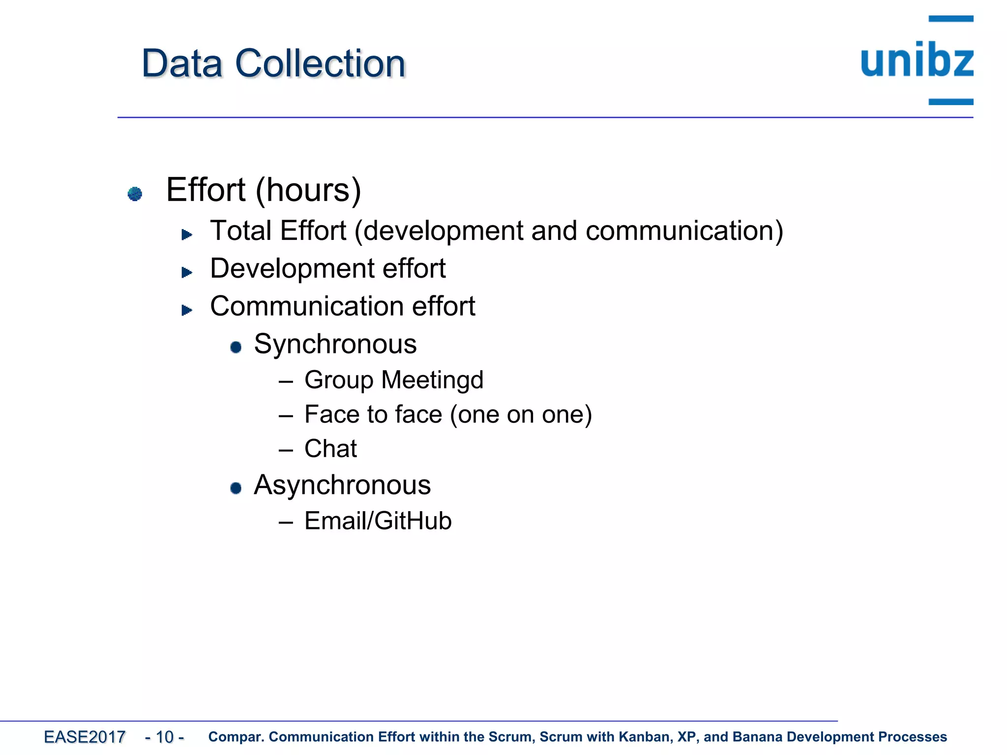 Data Collection
Effort (hours)
Total Effort (development and communication)
Development effort
Communication effort
Synchronous
– Group Meetingd
– Face to face (one on one)
– Chat
Asynchronous
– Email/GitHub
Compar. Communication Effort within the Scrum, Scrum with Kanban, XP, and Banana Development ProcessesEASE2017 - 10 -
 
