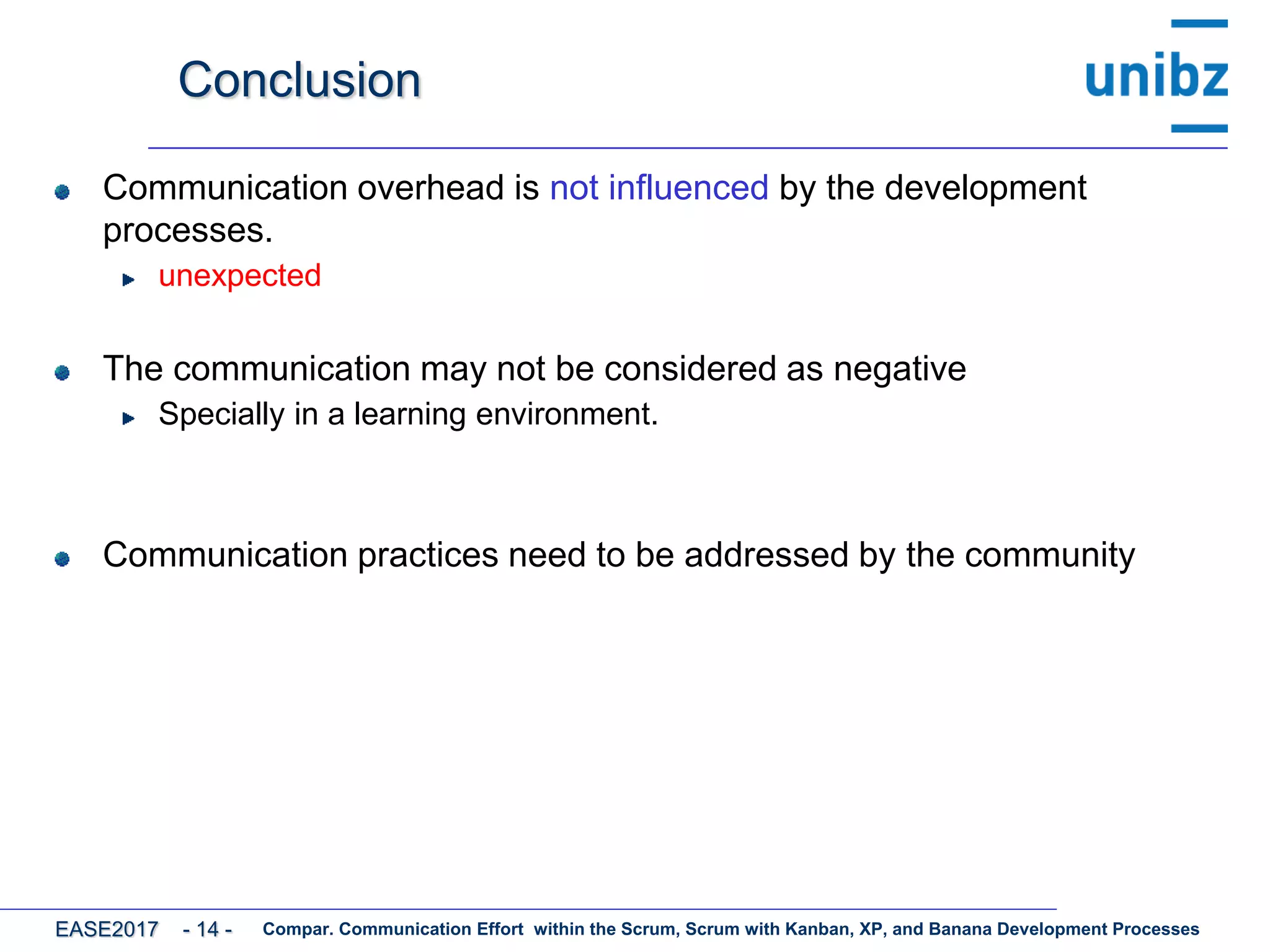 Conclusion
Communication overhead is not influenced by the development
processes.
unexpected
The communication may not be considered as negative
Specially in a learning environment.
Communication practices need to be addressed by the community
Compar. Communication Effort within the Scrum, Scrum with Kanban, XP, and Banana Development ProcessesEASE2017 - 14 -
 