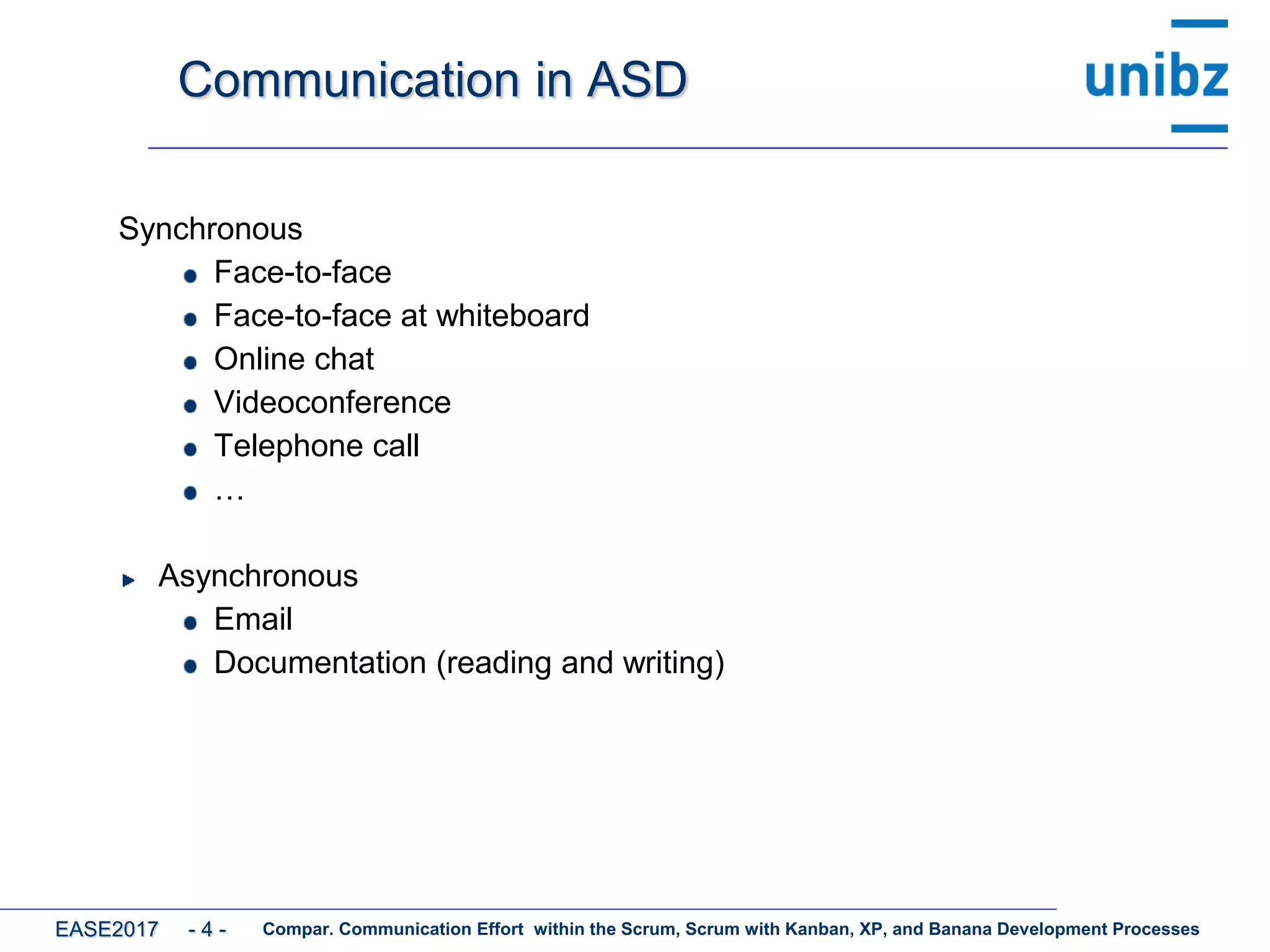 Communication in ASD
Synchronous
Face-to-face
Face-to-face at whiteboard
Online chat
Videoconference
Telephone call
…
Asynchronous
Email
Documentation (reading and writing)
Compar. Communication Effort within the Scrum, Scrum with Kanban, XP, and Banana Development ProcessesEASE2017 - 4 -
 