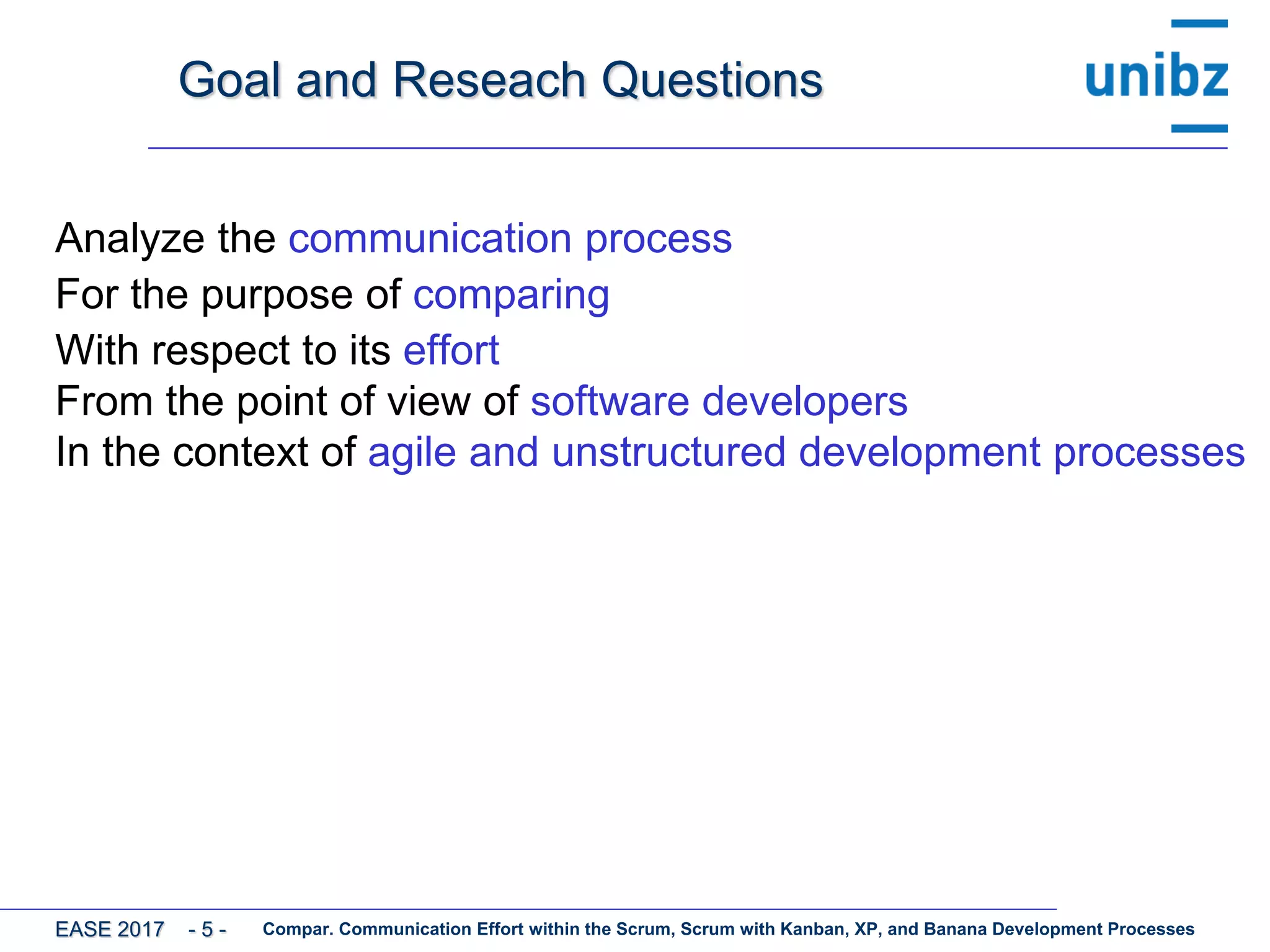Goal and Reseach Questions
Analyze the communication process
For the purpose of comparing
With respect to its effort
From the point of view of software developers
In the context of agile and unstructured development processes
Compar. Communication Effort within the Scrum, Scrum with Kanban, XP, and Banana Development ProcessesEASE 2017 - 5 -
 