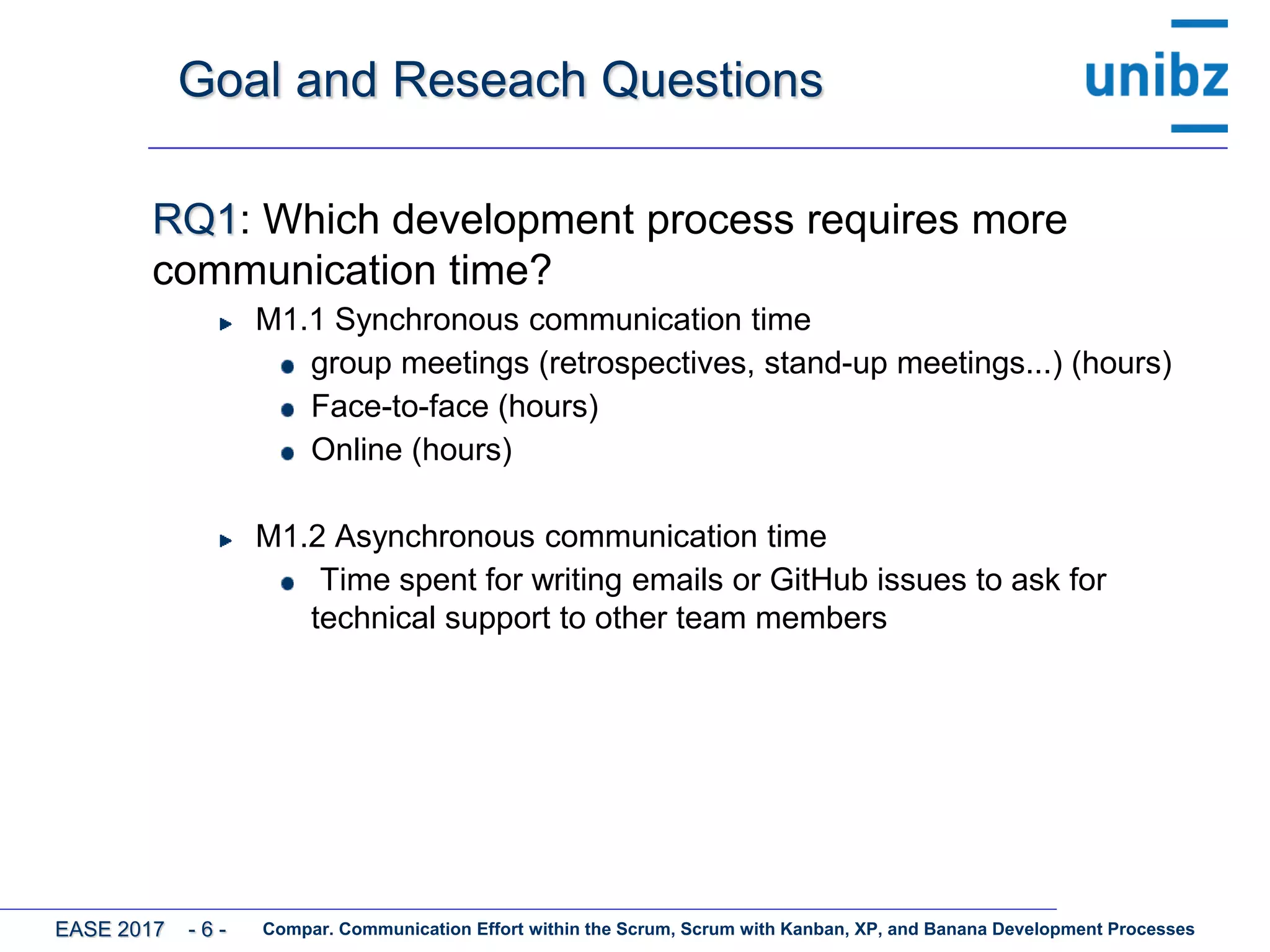 Goal and Reseach Questions
RQ1: Which development process requires more
communication time?
M1.1 Synchronous communication time
group meetings (retrospectives, stand-up meetings...) (hours)
Face-to-face (hours)
Online (hours)
M1.2 Asynchronous communication time
Time spent for writing emails or GitHub issues to ask for
technical support to other team members
Compar. Communication Effort within the Scrum, Scrum with Kanban, XP, and Banana Development ProcessesEASE 2017 - 6 -
 