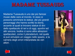 Madame Tussauds Madame Tussauds è uno dei più famosi musei delle cere al mondo. In esso si possono ammirare le statue  dei più grandi personaggi che hanno scritto la storia, accanto ai quali si trovano statue di divi dello spettacolo di ieri e di oggi, sportivi ed altri ancora. Inoltre ci sono altre attrazioni spettacolari, come il  planetarium , nel quale si può simulare un viaggio nello spazio, e la camera degli orrori interpretata da veri attori. 