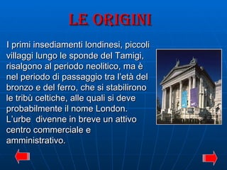 LE ORIGINI I primi insediamenti londinesi, piccoli villaggi lungo le sponde del Tamigi, risalgono al periodo neolitico, ma è nel periodo di passaggio tra l’età del bronzo e del ferro, che si stabilirono le tribù celtiche, alle quali si deve probabilmente il nome London. L’urbe  divenne in breve un attivo centro commerciale e amministrativo. 