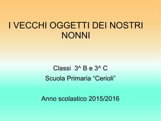 I VECCHI OGGETTI DEI NOSTRI
NONNI
Classi 3^ B e 3^ C
Scuola Primaria “Cerioli”
Anno scolastico 2015/2016
 