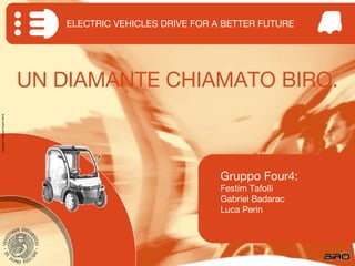 ELECTRIC VEHICLES DRIVE FOR A BETTER FUTURE




                                  UN DIAMANTE CHIAMATO BIRO.
Copyright © G roup F our4 2 010




                                                                   Gruppo Four4:
                                                                   Festim Tafolli
                                                                   Gabriel Badarac
                                                                   Luca Perin
 