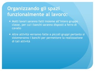 Organizzando gli spazi 
funzionalmente al lavoro: 
— Molti lavori saranno fatti insieme all’intero gruppo 
classe, per cui i banchi saranno disposti a ferro di 
cavallo 
— Altre attività verranno fatte a piccoli gruppi pertanto si 
sistemeranno i banchi per permettere la realizzazione 
di tali attività 
 