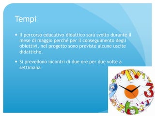 Tempi 
— Il percorso educativo-didattico sarà svolto durante il 
mese di maggio perché per il conseguimento degli 
obiettivi, nel progetto sono previste alcune uscite 
didattiche. 
— Si prevedono incontri di due ore per due volte a 
settimana 
 