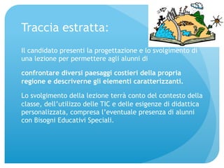 Traccia estratta: 
Il candidato presenti la progettazione e lo svolgimento di 
una lezione per permettere agli alunni di 
confrontare diversi paesaggi costieri della propria 
regione e descriverne gli elementi caratterizzanti. 
Lo svolgimento della lezione terrà conto del contesto della 
classe, dell’utilizzo delle TIC e delle esigenze di didattica 
personalizzata, compresa l’eventuale presenza di alunni 
con Bisogni Educativi Speciali. 
 