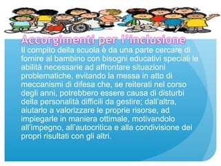 Il compito della scuola è da una parte cercare di 
fornire al bambino con bisogni educativi speciali le 
abilità necessarie ad affrontare situazioni 
problematiche, evitando la messa in atto di 
meccanismi di difesa che, se reiterati nel corso 
degli anni, potrebbero essere causa di disturbi 
della personalità difficili da gestire; dall’altra, 
aiutarlo a valorizzare le proprie risorse, ad 
impiegarle in maniera ottimale, motivandolo 
all’impegno, all’autocritica e alla condivisione dei 
propri risultati con gli altri. 
 