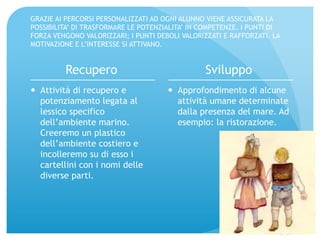 GRAZIE AI PERCORSI PERSONALIZZATI AD OGNI ALUNNO VIENE ASSICURATA LA 
POSSIBILITA’ DI TRASFORMARE LE POTENZIALITA’ IN COMPETENZE. I PUNTI DI 
FORZA VENGONO VALORIZZARI; I PUNTI DEBOLI VALORIZZATI E RAFFORZATI. LA 
MOTIVAZIONE E L’INTERESSE SI ATTIVANO. 
Recupero 
— Attività di recupero e 
potenziamento legata al 
lessico specifico 
dell’ambiente marino. 
Creeremo un plastico 
dell’ambiente costiero e 
incolleremo su di esso i 
cartellini con i nomi delle 
diverse parti. 
Sviluppo 
— Approfondimento di alcune 
attività umane determinate 
dalla presenza del mare. Ad 
esempio: la ristorazione. 
 