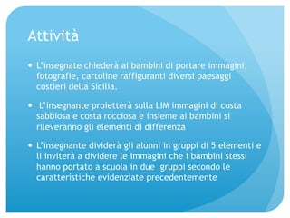 Attività 
— L’insegnate chiederà ai bambini di portare immagini, 
fotografie, cartoline raffiguranti diversi paesaggi 
costieri della Sicilia. 
— L’insegnante proietterà sulla LIM immagini di costa 
sabbiosa e costa rocciosa e insieme ai bambini si 
rileveranno gli elementi di differenza 
— L’insegnante dividerà gli alunni in gruppi di 5 elementi e 
li inviterà a dividere le immagini che i bambini stessi 
hanno portato a scuola in due gruppi secondo le 
caratteristiche evidenziate precedentemente 
 