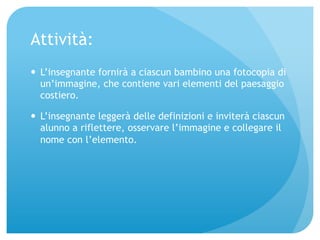 Attività: 
— L’insegnante fornirà a ciascun bambino una fotocopia di 
un’immagine, che contiene vari elementi del paesaggio 
costiero. 
— L’insegnante leggerà delle definizioni e inviterà ciascun 
alunno a riflettere, osservare l’immagine e collegare il 
nome con l’elemento. 
 