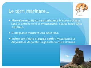 Le torri marinare… 
— Altro elemento tipico caratterizzante la costa siciliana 
sono le antiche torri di avvistamento. Sparse lungo tutto 
il litorale. 
— L’insegnante mostrerà loro delle foto. 
— Inoltre con l’aiuto di google earth si visualizzerà la 
disposizione di queste lungo tutta la costa siciliana 
 