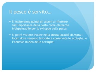 Il pesce è servito… 
— Si inviteranno quindi gli alunni a riflettere 
sull’importanza della costa come elemento 
indispensabile per lo sviluppo della pesca. 
— Si potrà visitare inoltre nella stessa località di Aspra i 
locali dove vengono lavorate e conservate le acciughe; e 
l’annesso museo delle acciughe. 
 