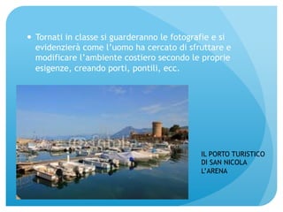 — Tornati in classe si guarderanno le fotografie e si 
evidenzierà come l’uomo ha cercato di sfruttare e 
modificare l’ambiente costiero secondo le proprie 
esigenze, creando porti, pontili, ecc. 
IL PORTO TURISTICO 
DI SAN NICOLA 
L’ARENA 
 