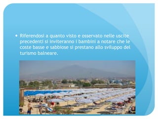 — Riferendosi a quanto visto e osservato nelle uscite 
precedenti si inviteranno i bambini a notare che le 
coste basse e sabbiose si prestano allo sviluppo del 
turismo balneare. 
 