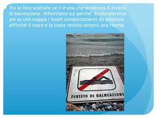 — Tra le foto scattate ce n’è una che evidenzia il divieto 
di balneazione. Riflettiamo sul perché. Evidenzieremo 
poi su una mappa i buoni comportamenti da adottare 
affinché il mare e la costa restino sempre una risorsa 
 