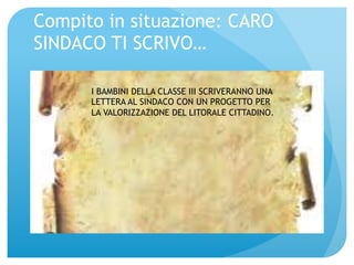 Compito in situazione: CARO 
SINDACO TI SCRIVO… 
I BAMBINI DELLA CLASSE III SCRIVERANNO UNA 
LETTERA AL SINDACO CON UN PROGETTO PER 
LA VALORIZZAZIONE DEL LITORALE CITTADINO. 
 