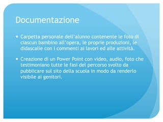 Documentazione 
— Carpetta personale dell’alunno contenente le foto di 
ciascun bambino all’opera, le proprie produzioni, le 
didascalie con i commenti ai lavori ed alle attività. 
— Creazione di un Power Point con video, audio, foto che 
testimoniano tutte le fasi del percorso svolto da 
pubblicare sul sito della scuola in modo da renderlo 
visibile ai genitori. 
 