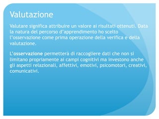 Valutazione 
Valutare significa attribuire un valore ai risultati ottenuti. Data 
la natura del percorso d’apprendimento ho scelto 
l’osservazione come prima operazione della verifica e della 
valutazione. 
L’osservazione permetterà di raccogliere dati che non si 
limitano propriamente ai campi cognitivi ma investono anche 
gli aspetti relazionali, affettivi, emotivi, psicomotori, creativi, 
comunicativi. 
 