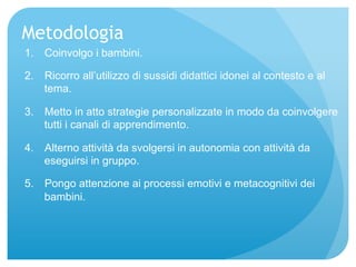 Metodologia 
1. Coinvolgo i bambini. 
2. Ricorro all’utilizzo di sussidi didattici idonei al contesto e al 
tema. 
3. Metto in atto strategie personalizzate in modo da coinvolgere 
tutti i canali di apprendimento. 
4. Alterno attività da svolgersi in autonomia con attività da 
eseguirsi in gruppo. 
5. Pongo attenzione ai processi emotivi e metacognitivi dei 
bambini. 
 