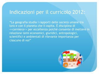Indicazioni per il curricolo 2012: 
“La geografia studia i rapporti delle società umane tra 
loro e con il pianeta che li ospita. È disciplina di 
<<cerniera>> per eccellenza poiché consente di mettere in 
relazione temi economici, giuridici, antropologici, 
scientifici e ambientali di rilevante importanza per 
ciascuno di noi” 
 