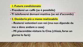 1.Futuro condizionato
- Prenderei un caffè (se è possibile)
-Ti telefonerei domani mattina (se sei d'accordo)
• 2. Desiderio più o meno realizzabile
- Resterei volentieri con voi (ma non dipende da
me e devo andare a casa)
- Mi piacerebbe visitare la Cina (chissà,forse un
giorno lo farò)
 