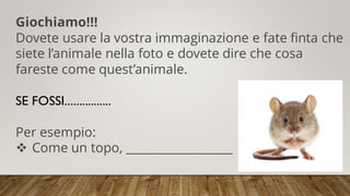Giochiamo!!!
Dovete usare la vostra immaginazione e fate finta che
siete l’animale nella foto e dovete dire che cosa
fareste come quest’animale.
SE FOSSI................
Per esempio:
❖ Come un topo, __________________
 