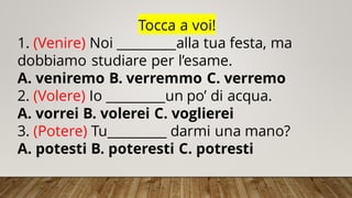 Tocca a voi!
1. (Venire) Noi _________alla tua festa, ma
dobbiamo studiare per l’esame.
A. veniremo B. verremmo C. verremo
2. (Volere) Io _________un po’ di acqua.
A. vorrei B. volerei C. voglierei
3. (Potere) Tu_________ darmi una mano?
A. potesti B. poteresti C. potresti
 