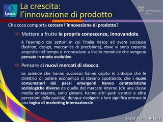 La crescita:
     l’innovazione di prodotto
Che cosa comporta cercare l’innovazione di prodotto?
   Mettere a frutto le proprie conoscenze, innovandole.
      è l’esempio dei settori in cui l’Italia riesce ad avere successo
      (fashion, design, meccanica di precisione), dove vi sono capacità
      acquisite nel tempo e riconosciute a livello mondiale che vengono
      pensate in modo evolutivo
   Pensare ai nuovi mercati di sbocco.
      Le aziende che hanno successo hanno capito in anticipo che le
      direttrici di potere economico si stavano spostando, che i nuovi
      consumatori dei paesi emergenti hanno caratteristiche
      sociologiche diverse da quelle del mercato interno (c’è una classe
      media emergente, sono giovani, hanno altri gusti estetici e altre
      percezioni della qualità); dunque rivolgersi a loro significa entrare in
      una logica di marketing internazionale
 