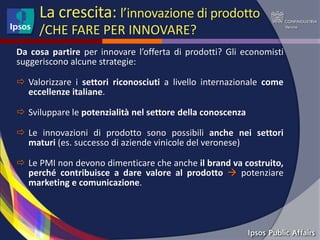 La crescita: l’innovazione di prodotto
     /CHE FARE PER INNOVARE?
Da cosa partire per innovare l’offerta di prodotti? Gli economisti
suggeriscono alcune strategie:

 Valorizzare i settori riconosciuti a livello internazionale come
  eccellenze italiane.

 Sviluppare le potenzialità nel settore della conoscenza

 Le innovazioni di prodotto sono possibili anche nei settori
  maturi (es. successo di aziende vinicole del veronese)

 Le PMI non devono dimenticare che anche il brand va costruito,
  perché contribuisce a dare valore al prodotto  potenziare
  marketing e comunicazione.
 